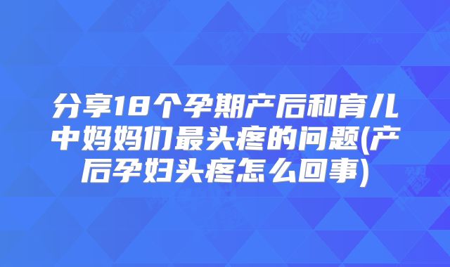 分享18个孕期产后和育儿中妈妈们最头疼的问题(产后孕妇头疼怎么回事)