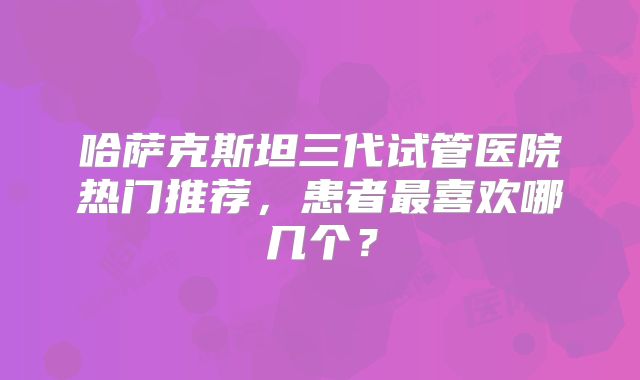 哈萨克斯坦三代试管医院热门推荐，患者最喜欢哪几个？