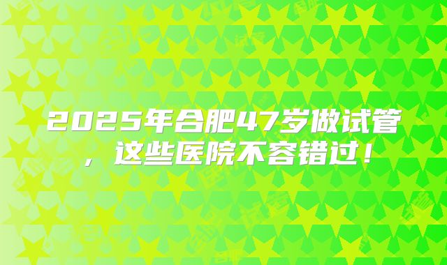 2025年合肥47岁做试管,这些医院不容错过!