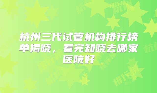 杭州三代试管机构排行榜单揭晓,看完知晓去哪家医院好