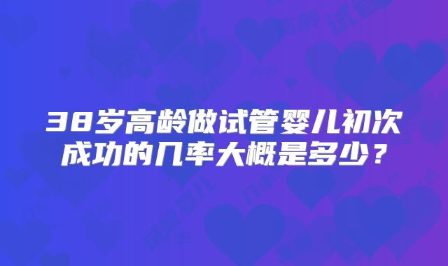 38岁高龄做试管婴儿初次成功的几率大概是多少?