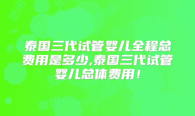 泰国三代试管婴儿全程总费用是多少,泰国三代试管婴儿总体费用！