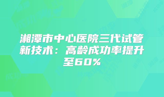 湘潭市中心医院三代试管新技术：高龄成功率提升至60%
