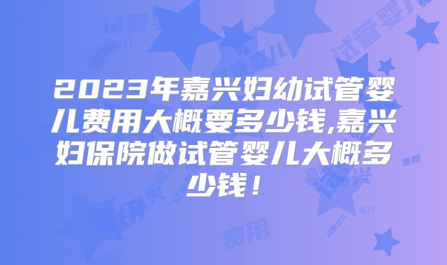 2023年嘉兴妇幼试管婴儿费用大概要多少钱,嘉兴妇保院做试管婴儿大概多少钱！
