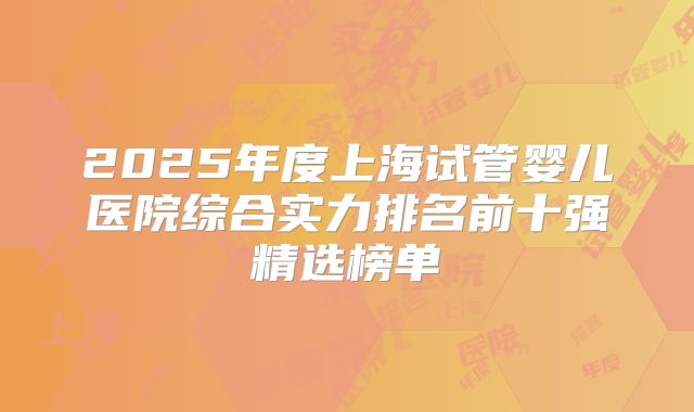 2025年度上海试管婴儿医院综合实力排名前十强精选榜单