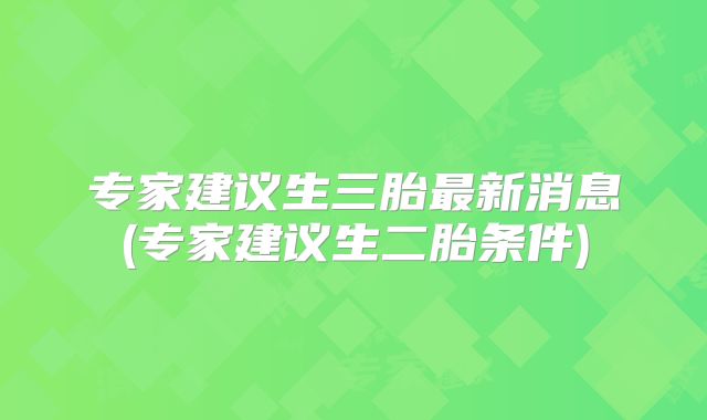 专家建议生三胎最新消息(专家建议生二胎条件)