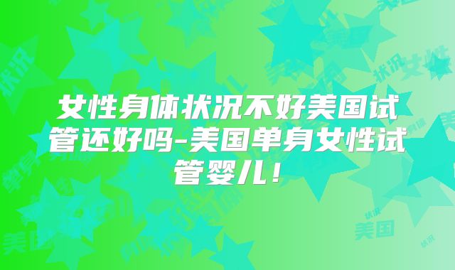 女性身体状况不好美国试管还好吗-美国单身女性试管婴儿！