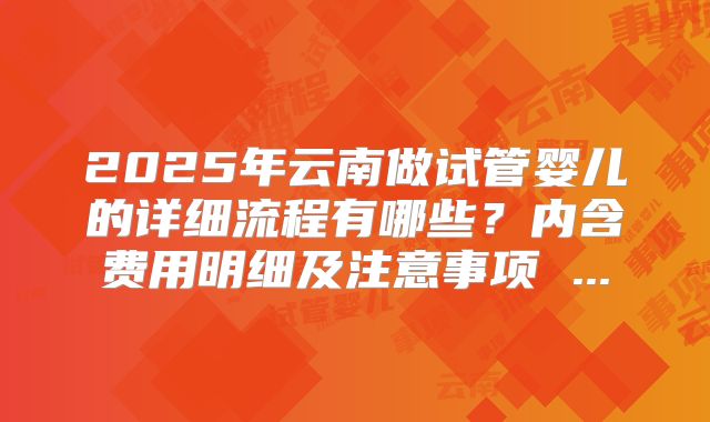 2025年云南做试管婴儿的详细流程有哪些?内含费用明细及注意事项 ...
