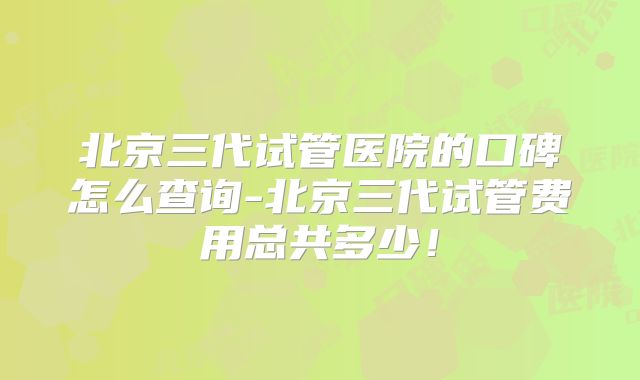 北京三代试管医院的口碑怎么查询-北京三代试管费用总共多少！