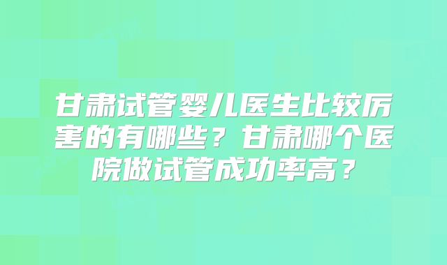甘肃试管婴儿医生比较厉害的有哪些？甘肃哪个医院做试管成功率高？