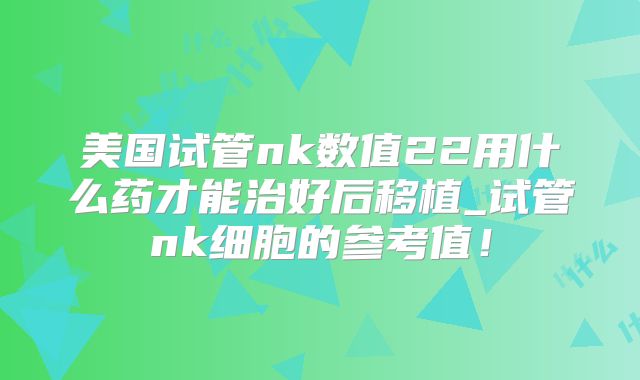 美国试管nk数值22用什么药才能治好后移植_试管nk细胞的参考值！