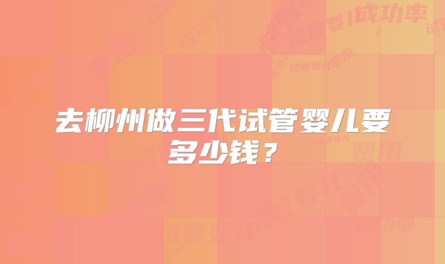 去柳州做三代试管婴儿要多少钱？