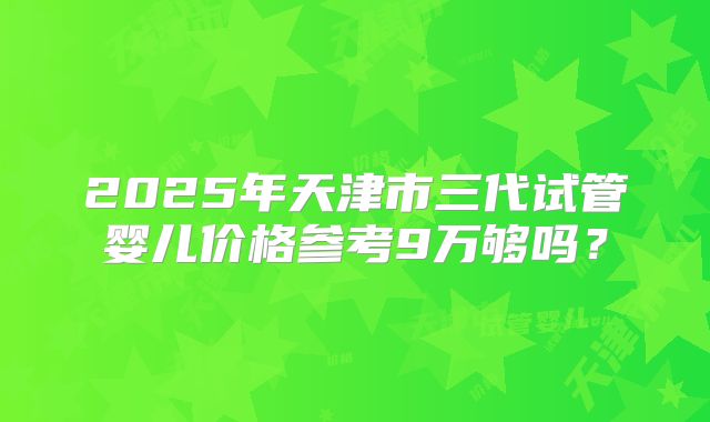 2025年天津市三代试管婴儿价格参考9万够吗？