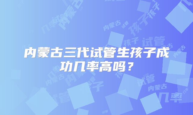 内蒙古三代试管生孩子成功几率高吗？
