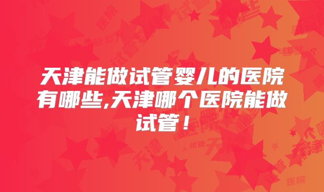 天津能做试管婴儿的医院有哪些,天津哪个医院能做试管！
