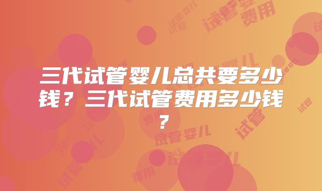 三代试管婴儿总共要多少钱?三代试管费用多少钱?