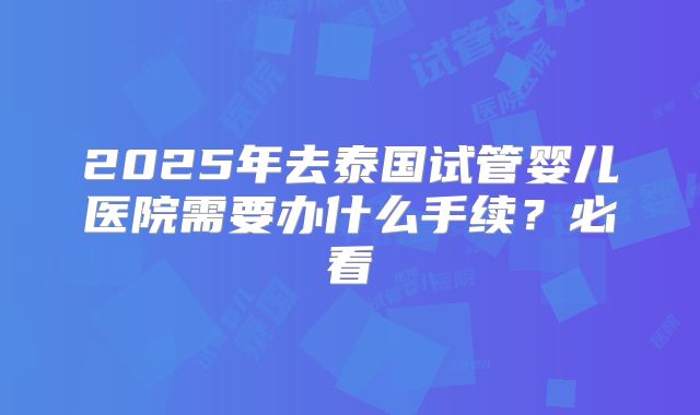 2025年去泰国试管婴儿医院需要办什么手续？必看