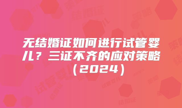 无结婚证如何进行试管婴儿?三证不齐的应对策略(2024)