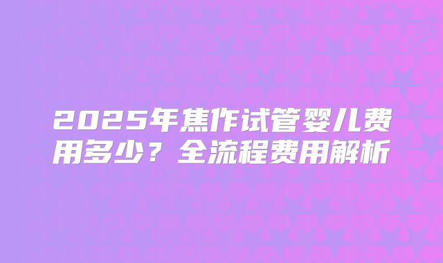 2025年焦作试管婴儿费用多少？全流程费用解析