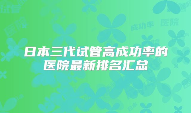 日本三代试管高成功率的医院最新排名汇总