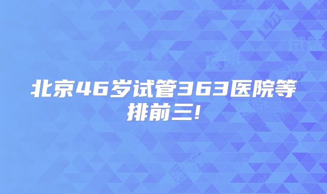 北京46岁试管363医院等排前三!