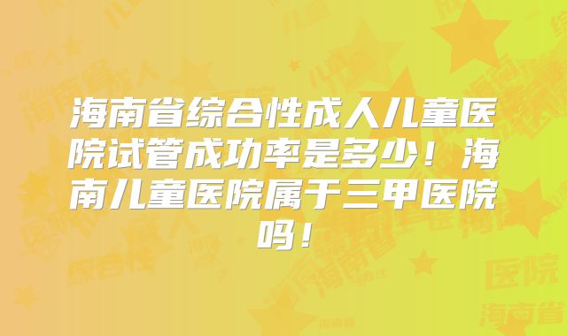 海南省综合性成人儿童医院试管成功率是多少！海南儿童医院属于三甲医院吗！