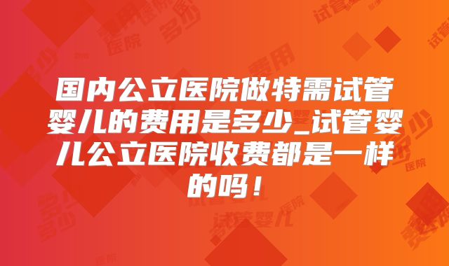 国内公立医院做特需试管婴儿的费用是多少_试管婴儿公立医院收费都是一样的吗！