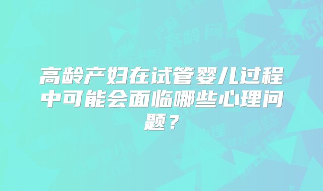 高龄产妇在试管婴儿过程中可能会面临哪些心理问题？