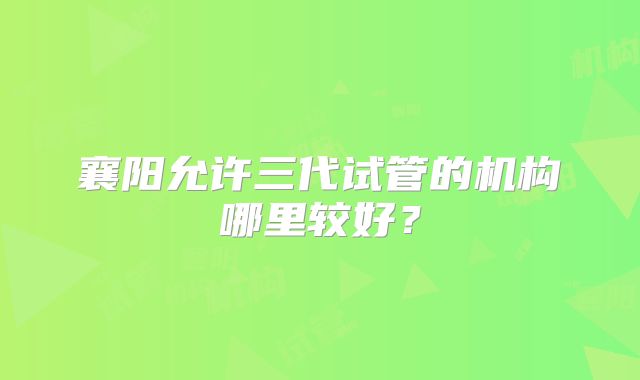 襄阳允许三代试管的机构哪里较好？