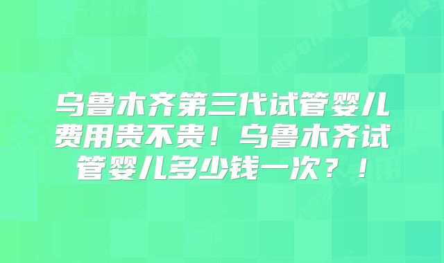 乌鲁木齐第三代试管婴儿费用贵不贵！乌鲁木齐试管婴儿多少钱一次？！