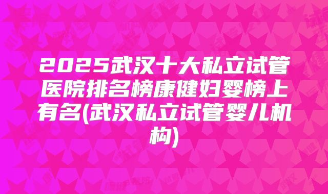 2025武汉十大私立试管医院排名榜康健妇婴榜上有名(武汉私立试管婴儿机构)