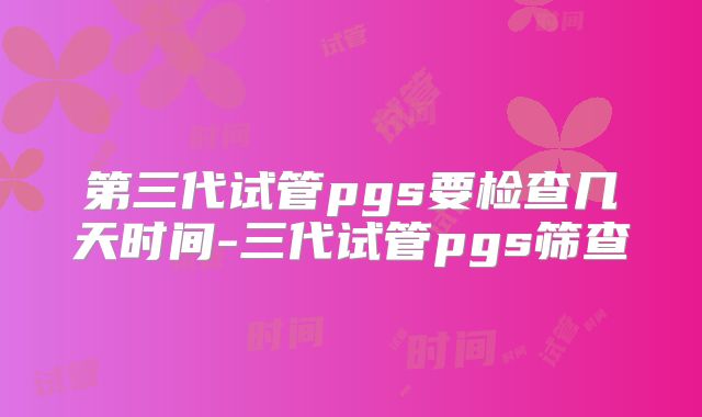 第三代试管pgs要检查几天时间-三代试管pgs筛查