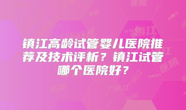 镇江高龄试管婴儿医院推荐及技术评析？镇江试管哪个医院好？