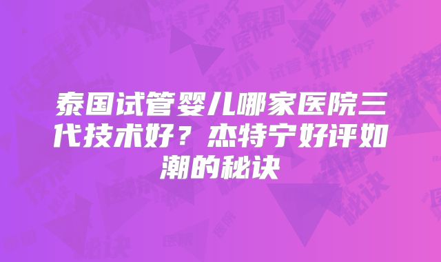 泰国试管婴儿哪家医院三代技术好？杰特宁好评如潮的秘诀
