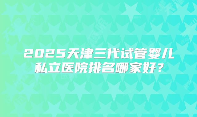 2025天津三代试管婴儿私立医院排名哪家好？