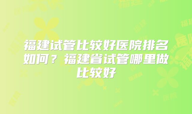 福建试管比较好医院排名如何？福建省试管哪里做比较好