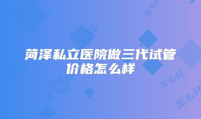 菏泽私立医院做三代试管价格怎么样
