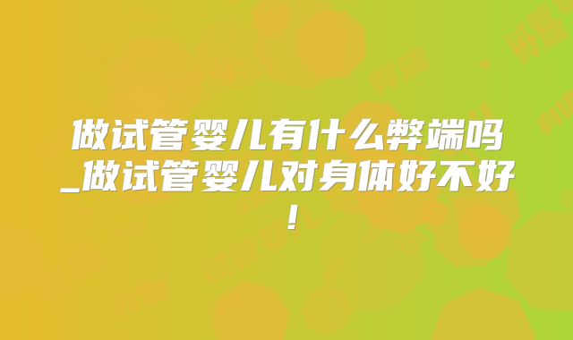 做试管婴儿有什么弊端吗_做试管婴儿对身体好不好!