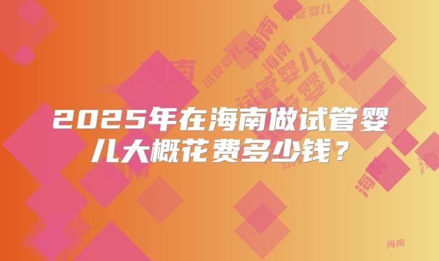 2025年在海南做试管婴儿大概花费多少钱？