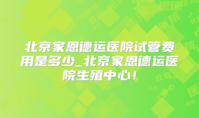 北京家恩德运医院试管费用是多少_北京家恩德运医院生殖中心！