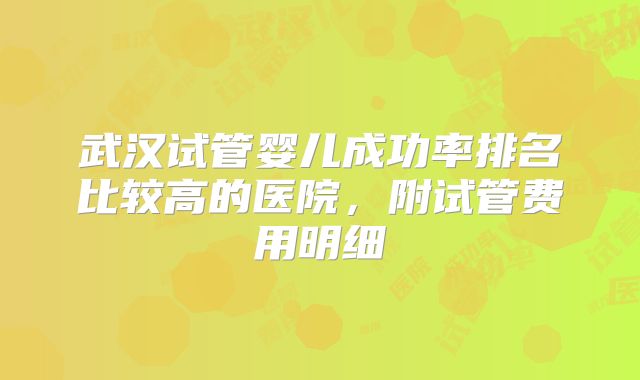 武汉试管婴儿成功率排名比较高的医院,附试管费用明细
