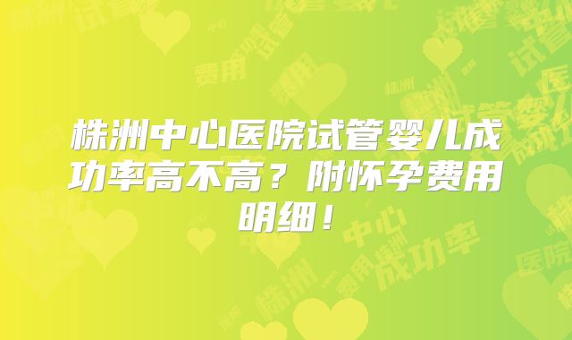 株洲中心医院试管婴儿成功率高不高?附怀孕费用明细!