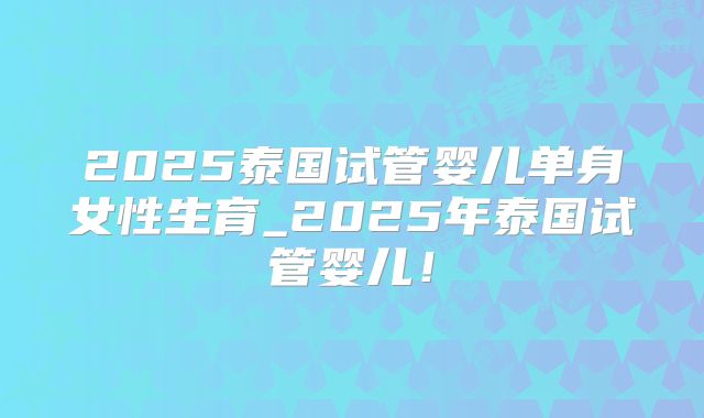 2025泰国试管婴儿单身女性生育_2025年泰国试管婴儿！