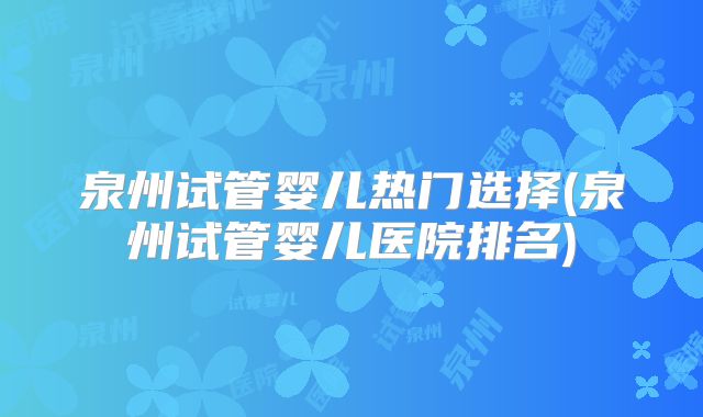 泉州试管婴儿热门选择(泉州试管婴儿医院排名)