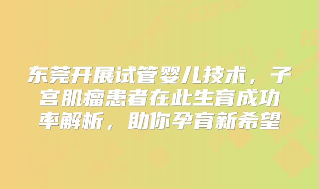 东莞开展试管婴儿技术，子宫肌瘤患者在此生育成功率解析，助你孕育新希望