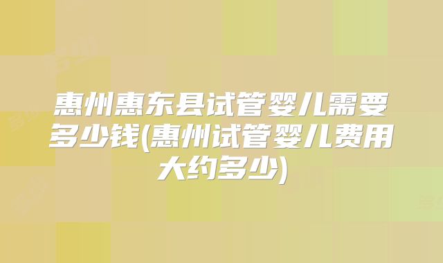 惠州惠东县试管婴儿需要多少钱(惠州试管婴儿费用大约多少)