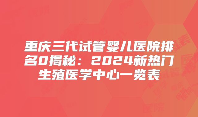 重庆三代试管婴儿医院排名0揭秘：2024新热门生殖医学中心一览表