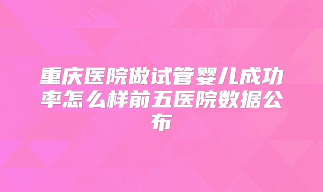 重庆医院做试管婴儿成功率怎么样前五医院数据公布