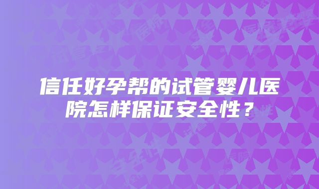 信任好孕帮的试管婴儿医院怎样保证安全性？