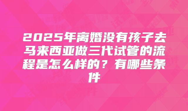 2025年离婚没有孩子去马来西亚做三代试管的流程是怎么样的？有哪些条件